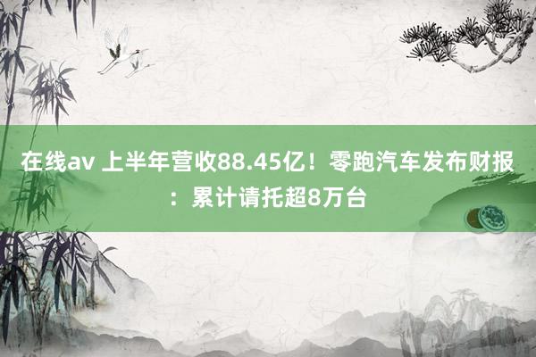 在线av 上半年营收88.45亿！零跑汽车发布财报：累计请托超8万台