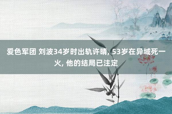 爱色军团 刘波34岁时出轨许晴, 53岁在异域死一火, 他的结局已注定