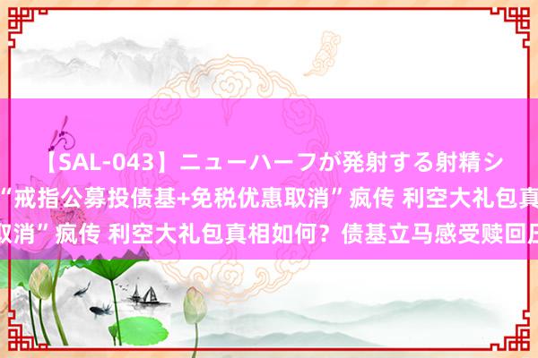 【SAL-043】ニューハーフが発射する射精シーンがあるセックス4 “戒指公募投债基+免税优惠取消”疯传 利空大礼包真相如何？债基立马感受赎回压力