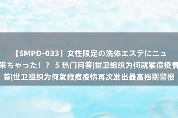 【SMPD-033】女性限定の洗体エステにニューハーフのお客さんが来ちゃった！？ 5 热门问答|世卫组织为何就猴痘疫情再次发出最高档别警报