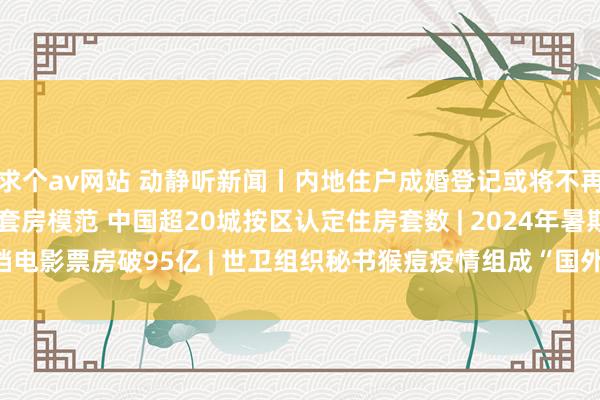 求个av网站 动静听新闻丨内地住户成婚登记或将不再需要户口簿 | 放宽首套房模范 中国超20城按区认定住房套数 | 2024年暑期档电影票房破95亿 | 世卫组织秘书猴痘疫情组成“国外关爱的突发全球卫滋事件”