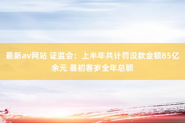 最新av网站 证监会：上半年共计罚没款金额85亿余元 最初客岁全年总额