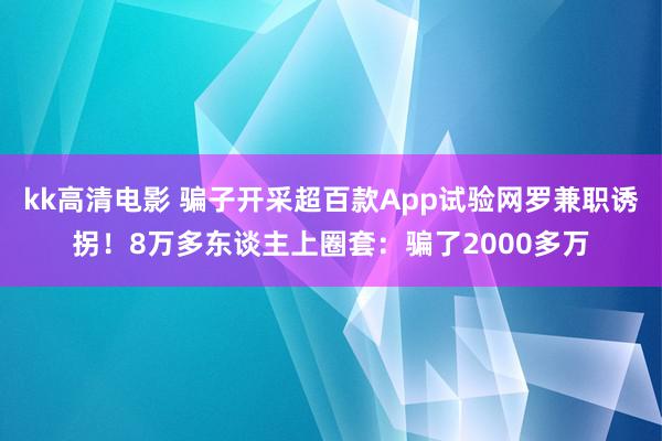 kk高清电影 骗子开采超百款App试验网罗兼职诱拐！8万多东谈主上圈套：骗了2000多万