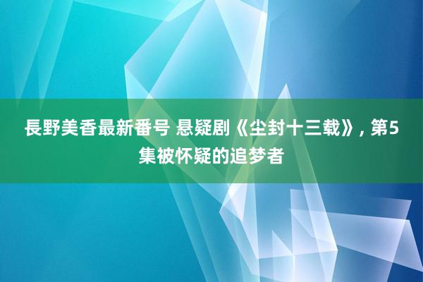 長野美香最新番号 悬疑剧《尘封十三载》, 第5集被怀疑的追梦者