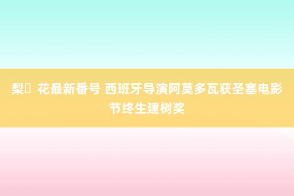 梨々花最新番号 西班牙导演阿莫多瓦获圣塞电影节终生建树奖