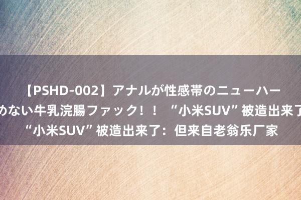 【PSHD-002】アナルが性感帯のニューハーフ美女が泣くまでやめない牛乳浣腸ファック！！ “小米SUV”被造出来了：但来自老翁乐厂家