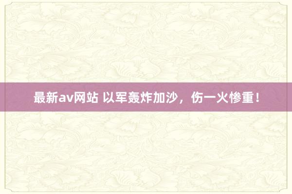 最新av网站 以军轰炸加沙，伤一火惨重！