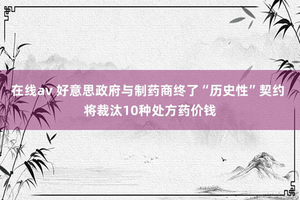 在线av 好意思政府与制药商终了“历史性”契约 将裁汰10种处方药价钱