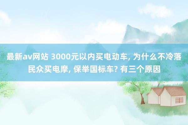 最新av网站 3000元以内买电动车, 为什么不冷落民众买电摩, 保举国标车? 有三个原因