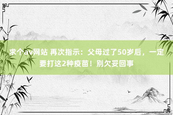 求个av网站 再次指示：父母过了50岁后，一定要打这2种疫苗！别欠妥回事