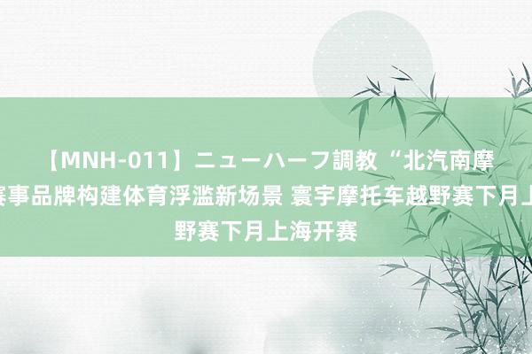 【MNH-011】ニューハーフ調教 “北汽南摩”顶级赛事品牌构建体育浮滥新场景 寰宇摩托车越野赛下月上海开赛