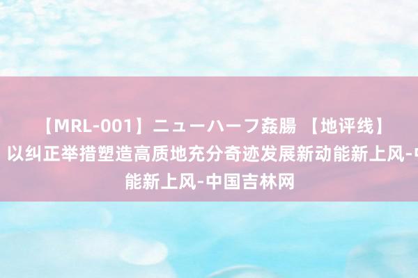 【MRL-001】ニューハーフ姦腸 【地评线】长白时评：以纠正举措塑造高质地充分奇迹发展新动能新上风-中国吉林网