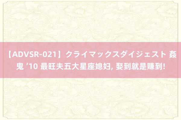 【ADVSR-021】クライマックスダイジェスト 姦鬼 ’10 最旺夫五大星座媳妇, 娶到就是赚到!