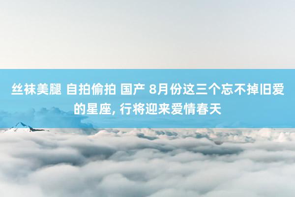 丝袜美腿 自拍偷拍 国产 8月份这三个忘不掉旧爱的星座, 行将迎来爱情春天