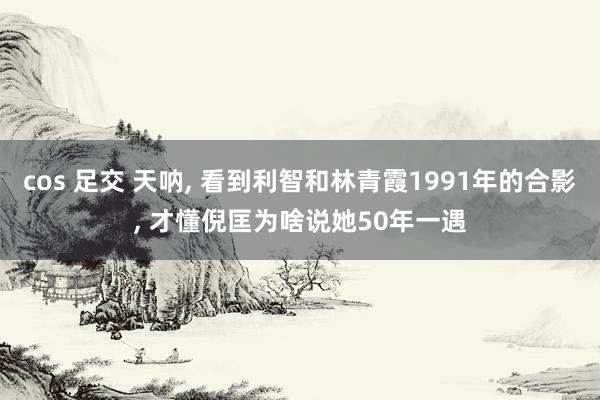 cos 足交 天呐, 看到利智和林青霞1991年的合影, 才懂倪匡为啥说她50年一遇