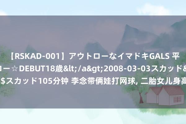 【RSKAD-001】アウトローなイマドキGALS 平成生まれ アウトロー☆DEBUT18歳</a>2008-03-03スカッド&$スカッド105分钟 李念带俩娃打网球, 二胎女儿身高猛蹿, 三胎宝贝颜值超高像姆妈