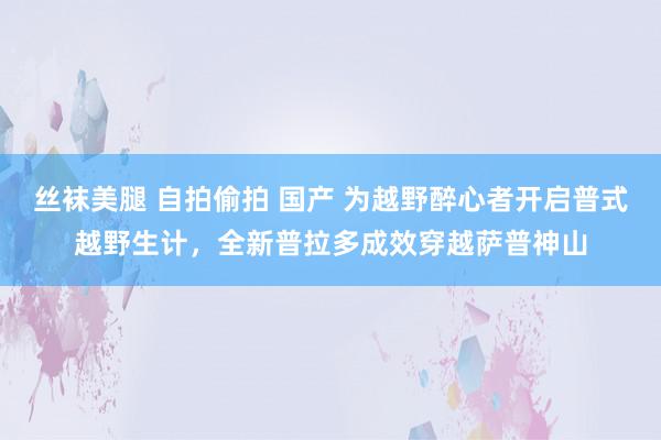 丝袜美腿 自拍偷拍 国产 为越野醉心者开启普式越野生计，全新普拉多成效穿越萨普神山