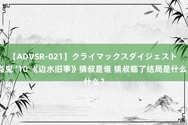 【ADVSR-021】クライマックスダイジェスト 姦鬼 ’10 《边水旧事》猜叔是谁 猜叔临了结局是什么？