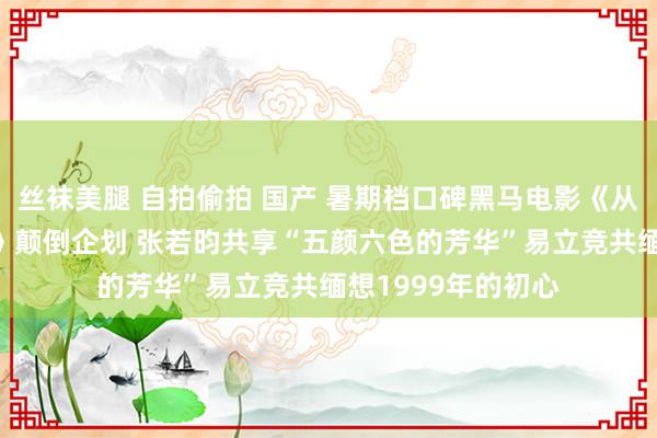 丝袜美腿 自拍偷拍 国产 暑期档口碑黑马电影《从21世纪安全除去》颠倒企划 张若昀共享“五颜六色的芳华”易立竞共缅想1999年的初心