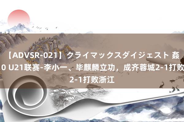 【ADVSR-021】クライマックスダイジェスト 姦鬼 ’10 U21联赛-李小一、毕麒麟立功，成齐蓉城2-1打败浙江