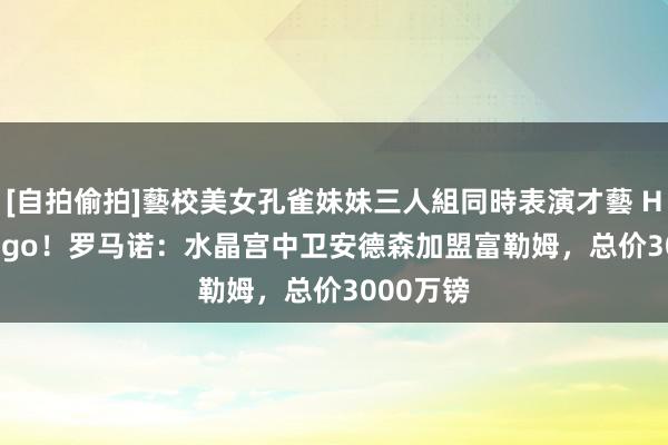 [自拍偷拍]藝校美女孔雀妹妹三人組同時表演才藝 Here we go！罗马诺：水晶宫中卫安德森加盟富勒姆，总价3000万镑