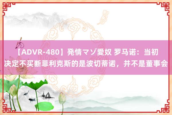 【ADVR-480】発情マゾ愛奴 罗马诺：当初决定不买断菲利克斯的是波切蒂诺，并不是董事会