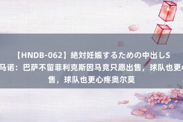 【HNDB-062】絶対妊娠するための中出しSEX！！ 罗马诺：巴萨不留菲利克斯因马竞只愿出售，球队也更心疼奥尔莫