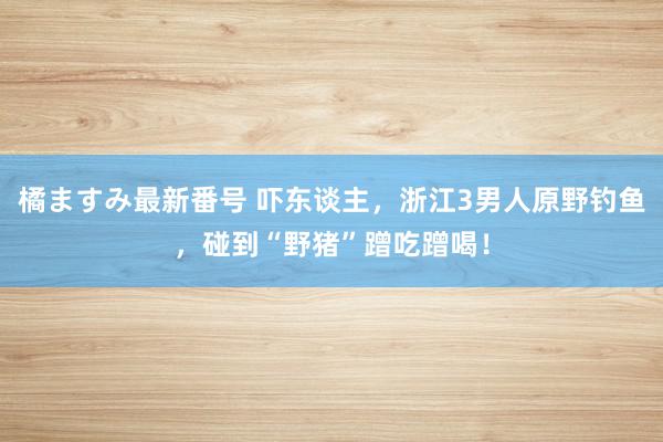 橘ますみ最新番号 吓东谈主，浙江3男人原野钓鱼，碰到“野猪”蹭吃蹭喝！