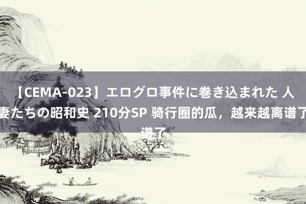 【CEMA-023】エログロ事件に巻き込まれた 人妻たちの昭和史 210分SP 骑行圈的瓜，越来越离谱了