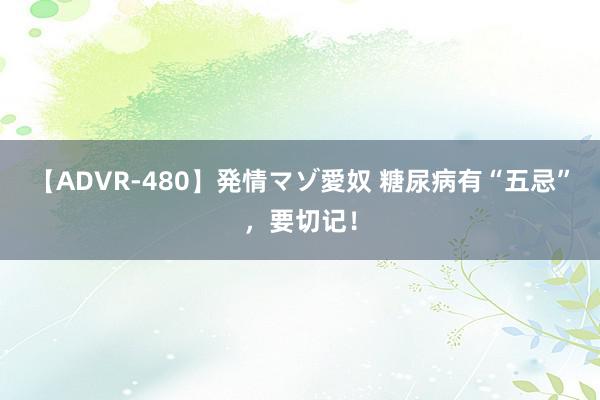 【ADVR-480】発情マゾ愛奴 糖尿病有“五忌”，要切记！