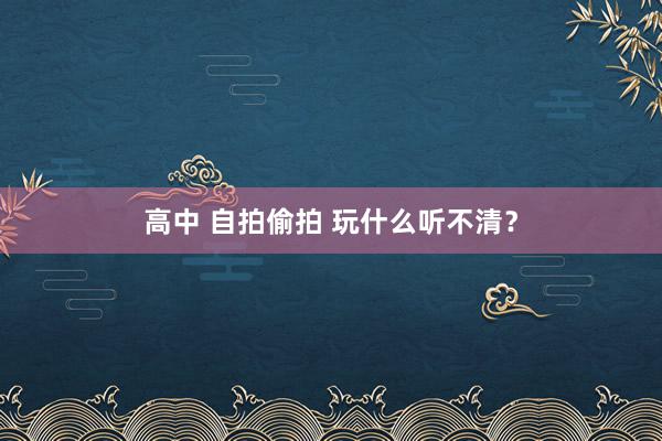 高中 自拍偷拍 玩什么听不清？