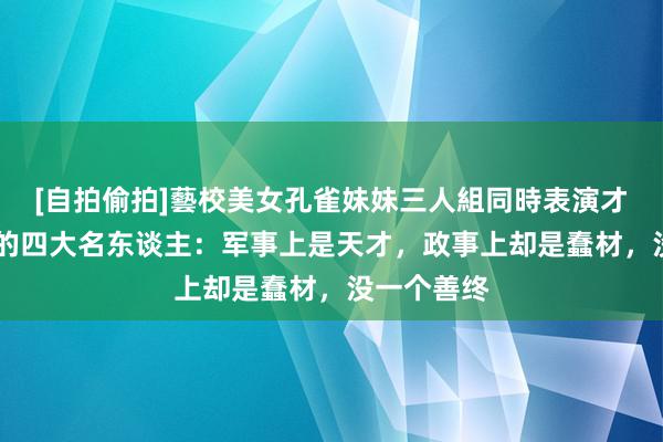 [自拍偷拍]藝校美女孔雀妹妹三人組同時表演才藝 历史上的四大名东谈主：军事上是天才，政事上却是蠢材，没一个善终