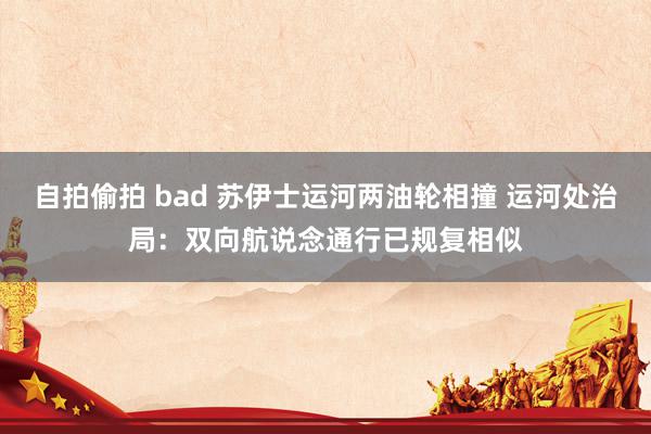 自拍偷拍 bad 苏伊士运河两油轮相撞 运河处治局：双向航说念通行已规复相似