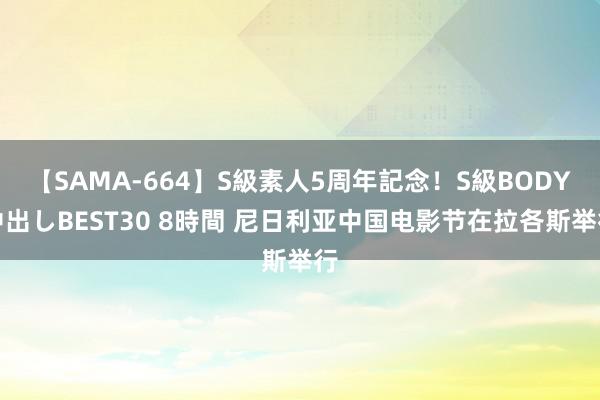 【SAMA-664】S級素人5周年記念！S級BODY中出しBEST30 8時間 尼日利亚中国电影节在拉各斯举行