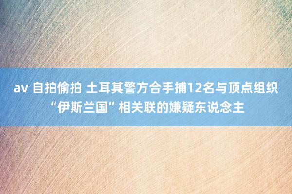 av 自拍偷拍 土耳其警方合手捕12名与顶点组织“伊斯兰国”相关联的嫌疑东说念主