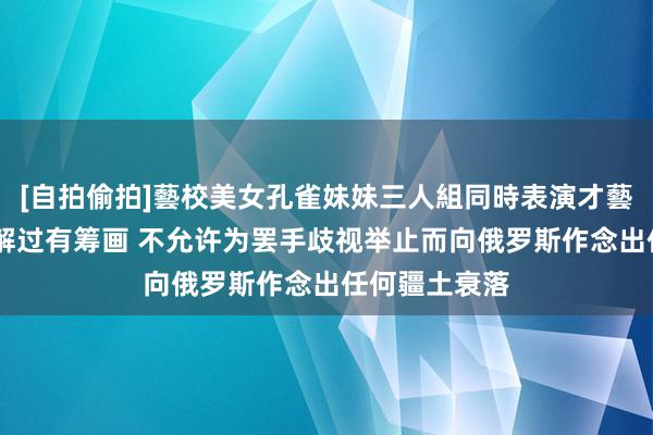 [自拍偷拍]藝校美女孔雀妹妹三人組同時表演才藝 乌克兰议分解过有筹画 不允许为罢手歧视举止而向俄罗斯作念出任何疆土衰落