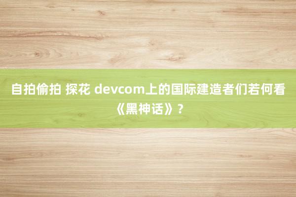 自拍偷拍 探花 devcom上的国际建造者们若何看《黑神话》？