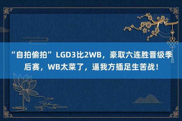 “自拍偷拍” LGD3比2WB，豪取六连胜晋级季后赛，WB太菜了，逼我方插足生苦战！