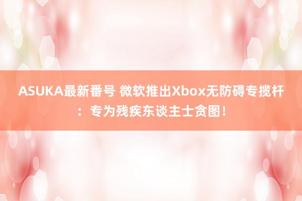 ASUKA最新番号 微软推出Xbox无防碍专揽杆：专为残疾东谈主士贪图！