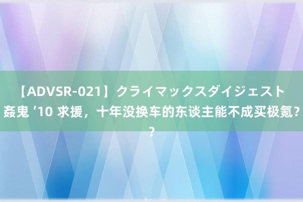 【ADVSR-021】クライマックスダイジェスト 姦鬼 ’10 求援，十年没换车的东谈主能不成买极氪？