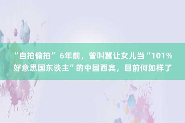 “自拍偷拍” 6年前，曾叫嚣让女儿当“101%好意思国东谈主”的中国西宾，目前何如样了