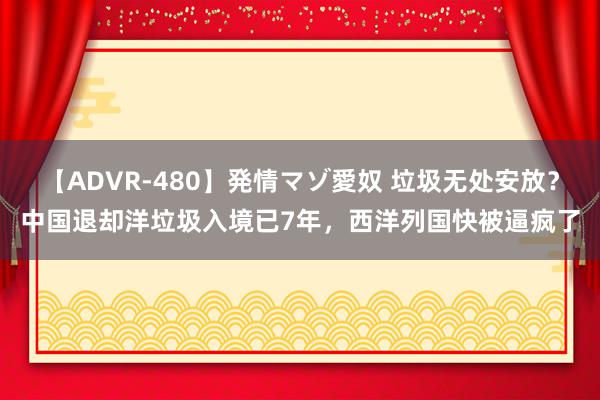 【ADVR-480】発情マゾ愛奴 垃圾无处安放？中国退却洋垃圾入境已7年，西洋列国快被逼疯了