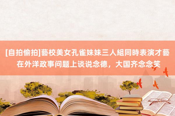 [自拍偷拍]藝校美女孔雀妹妹三人組同時表演才藝 在外洋政事问题上谈说念德，大国齐念念笑