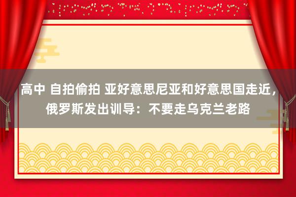 高中 自拍偷拍 亚好意思尼亚和好意思国走近，俄罗斯发出训导：不要走乌克兰老路