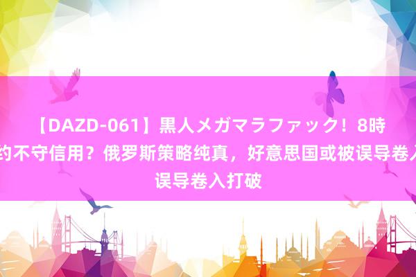 【DAZD-061】黒人メガマラファック！8時間 北约不守信用？俄罗斯策略纯真，好意思国或被误导卷入打破