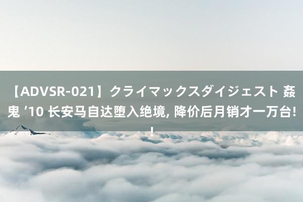 【ADVSR-021】クライマックスダイジェスト 姦鬼 ’10 长安马自达堕入绝境, 降价后月销才一万台!