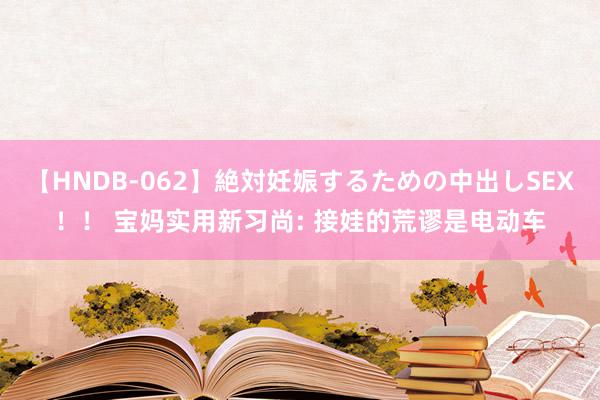 【HNDB-062】絶対妊娠するための中出しSEX！！ 宝妈实用新习尚: 接娃的荒谬是电动车