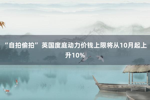 “自拍偷拍” 英国度庭动力价钱上限将从10月起上升10%