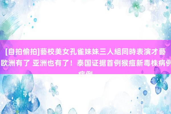 [自拍偷拍]藝校美女孔雀妹妹三人組同時表演才藝 欧洲有了 亚洲也有了！泰国证据首例猴痘新毒株病例