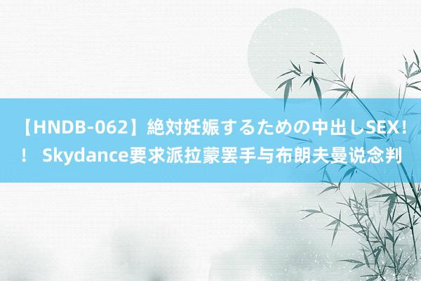 【HNDB-062】絶対妊娠するための中出しSEX！！ Skydance要求派拉蒙罢手与布朗夫曼说念判